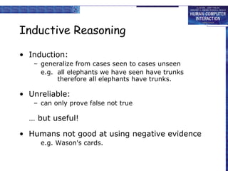 Inductive Reasoning
• Induction:
– generalize from cases seen to cases unseen
e.g. all elephants we have seen have trunks
therefore all elephants have trunks.
• Unreliable:
– can only prove false not true
… but useful!
• Humans not good at using negative evidence
e.g. Wason's cards.
 