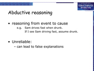 Abductive reasoning
• reasoning from event to cause
e.g. Sam drives fast when drunk.
If I see Sam driving fast, assume drunk.
• Unreliable:
– can lead to false explanations
 