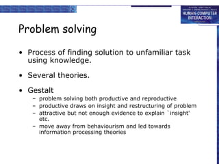 Problem solving
• Process of finding solution to unfamiliar task
using knowledge.
• Several theories.
• Gestalt
– problem solving both productive and reproductive
– productive draws on insight and restructuring of problem
– attractive but not enough evidence to explain `insight'
etc.
– move away from behaviourism and led towards
information processing theories
 
