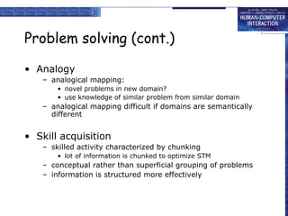 Problem solving (cont.)
• Analogy
– analogical mapping:
• novel problems in new domain?
• use knowledge of similar problem from similar domain
– analogical mapping difficult if domains are semantically
different
• Skill acquisition
– skilled activity characterized by chunking
• lot of information is chunked to optimize STM
– conceptual rather than superficial grouping of problems
– information is structured more effectively
 