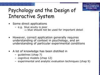 Psychology and the Design of
Interactive System
• Some direct applications
– e.g. blue acuity is poor
⇒ blue should not be used for important detail
• However, correct application generally requires
understanding of context in psychology, and an
understanding of particular experimental conditions
• A lot of knowledge has been distilled in
– guidelines (chap 7)
– cognitive models (chap 12)
– experimental and analytic evaluation techniques (chap 9)
 