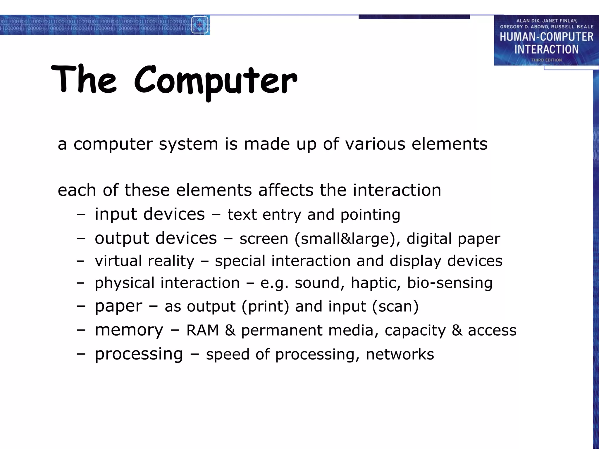 The Computer a computer system is made up of various elements each of these elements affects the interaction input devices –  text entry and pointing output devices –  screen (small&large), digital paper virtual reality – special interaction and display devices physical interaction – e.g. sound, haptic, bio-sensing paper –  as output (print) and input (scan) memory –  RAM & permanent media, capacity & access processing –  speed of processing, networks 