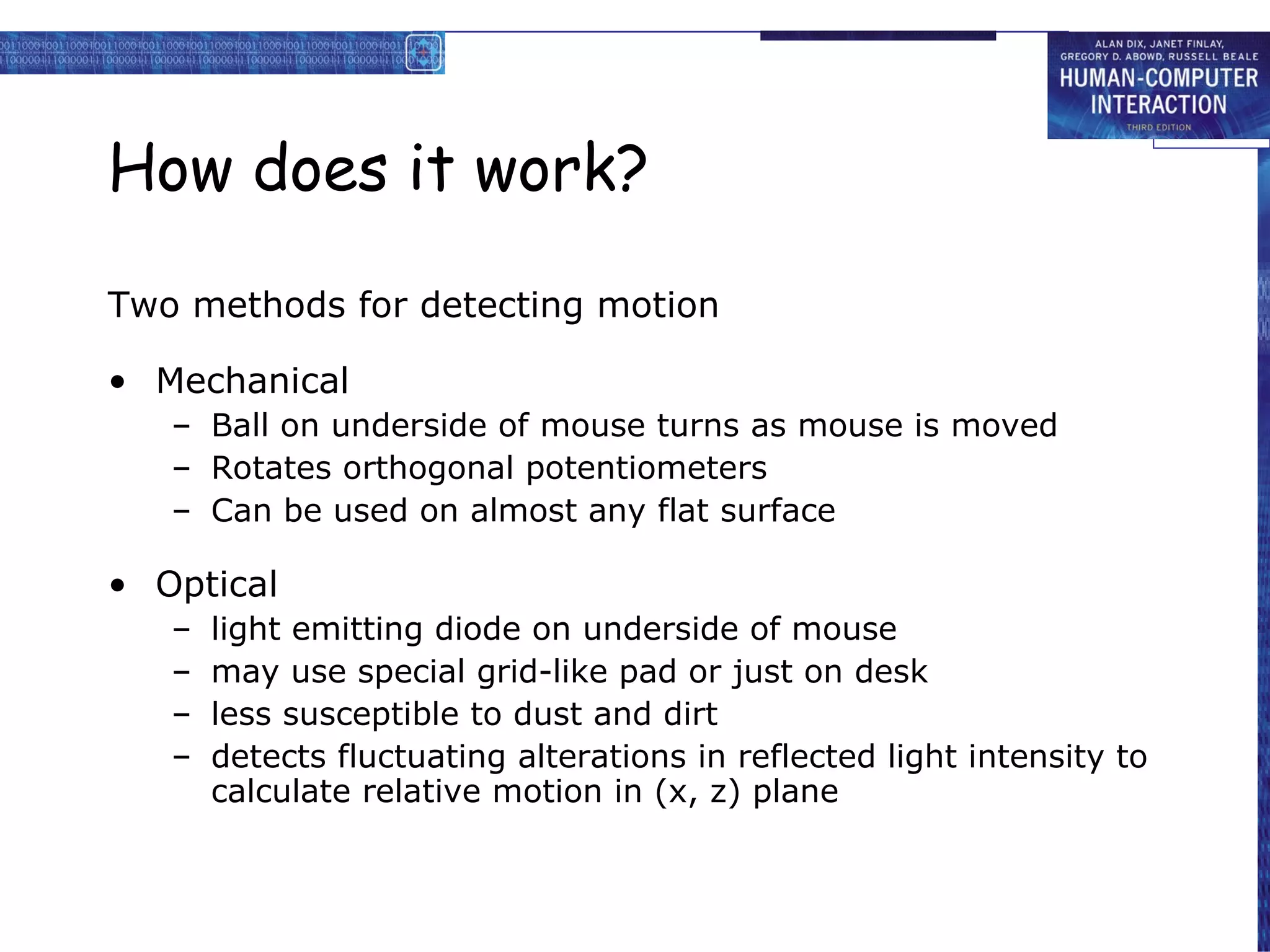 How does it work? Two methods for detecting motion Mechanical Ball on underside of mouse turns as mouse is moved Rotates orthogonal potentiometers Can be used on almost any flat surface Optical light emitting diode on underside of mouse may use special grid-like pad or just on desk less susceptible to dust and dirt detects fluctuating alterations in reflected light intensity to calculate relative motion in (x, z) plane 