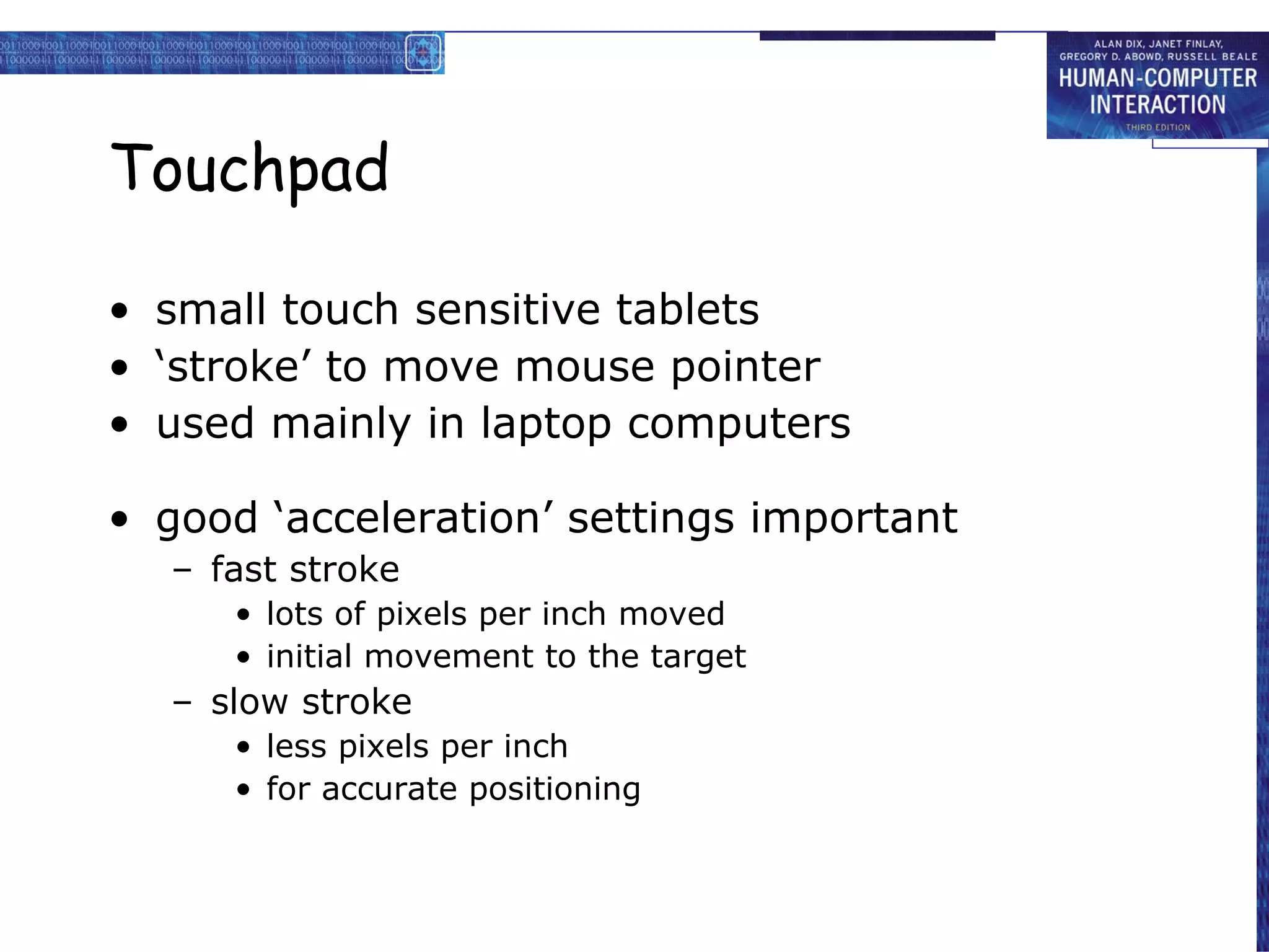 Touchpad small touch sensitive tablets ‘ stroke’ to move mouse pointer used mainly in laptop computers good ‘acceleration’ settings important fast stroke lots of pixels per inch moved initial movement to the target slow stroke less pixels per inch for accurate positioning 