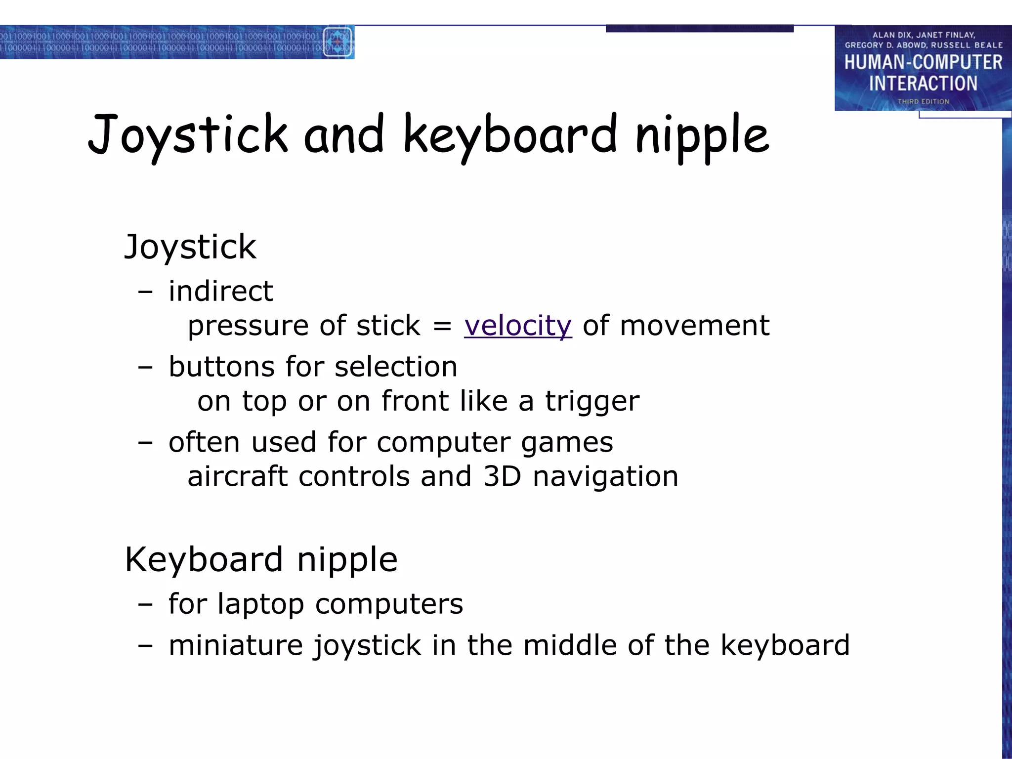 Joystick and keyboard nipple Joystick indirect pressure of stick =  velocity  of movement  buttons for selection  on top or on front like a trigger often used for computer games aircraft controls and 3D navigation Keyboard nipple for laptop computers miniature joystick in the middle of the keyboard 