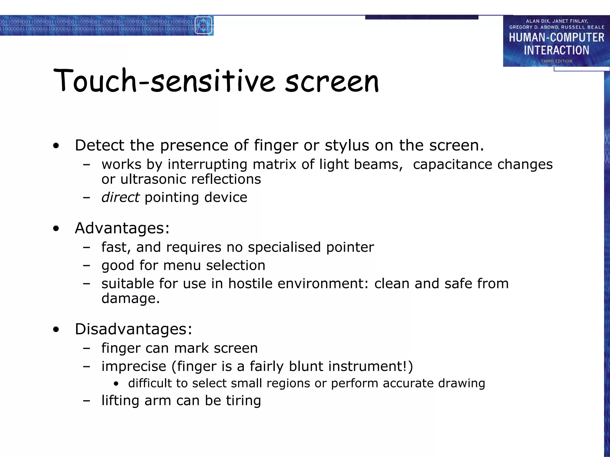 Touch-sensitive screen Detect the presence of finger or stylus on the screen. works by interrupting matrix of light beams,  capacitance changes or ultrasonic reflections direct  pointing device Advantages: fast, and requires no specialised pointer good for menu selection suitable for use in hostile environment: clean and safe from damage. Disadvantages: finger can mark screen imprecise (finger is a fairly blunt instrument!) difficult to select small regions or perform accurate drawing lifting arm can be tiring 