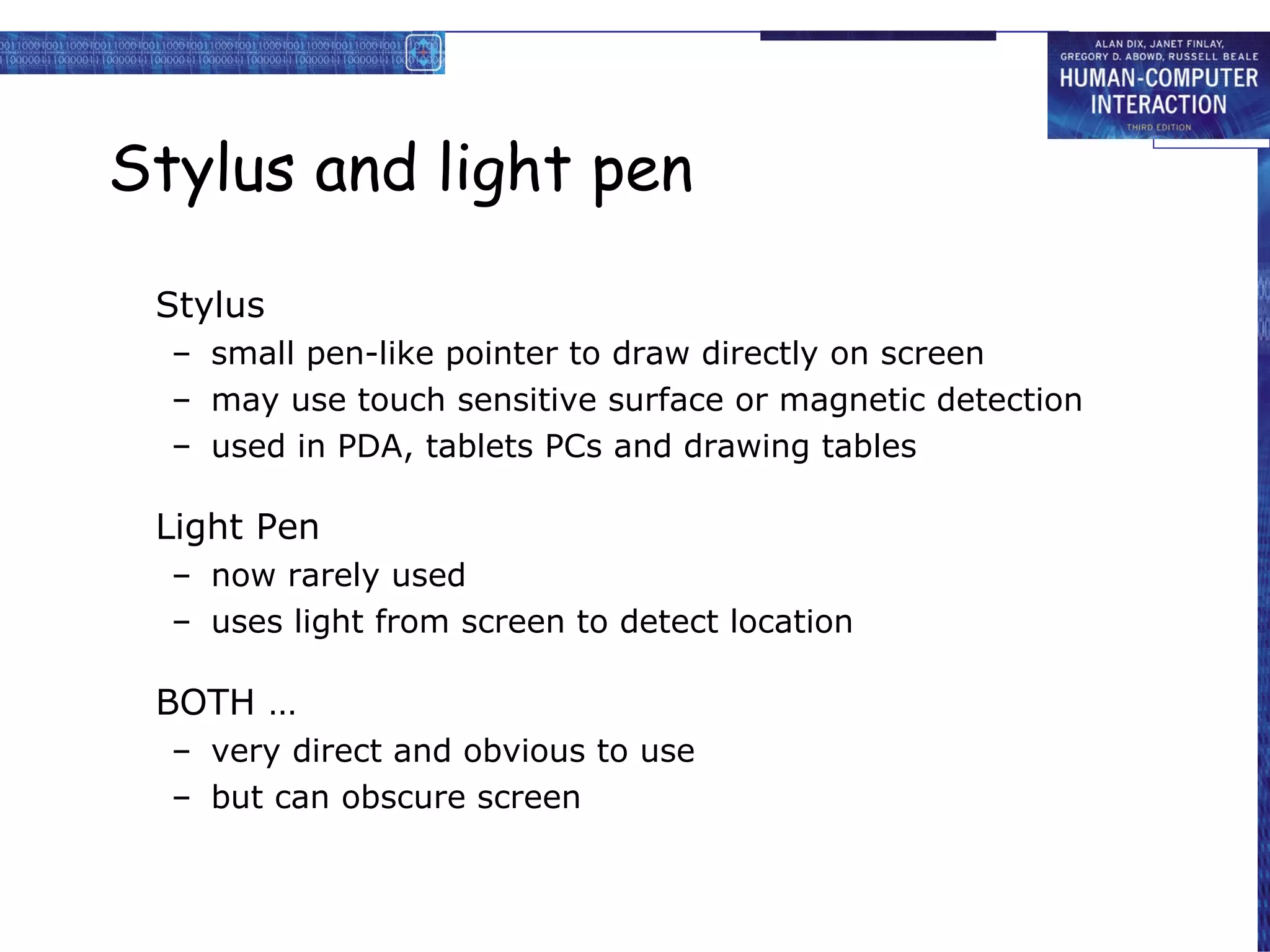 Stylus and light pen Stylus small pen-like pointer to draw directly on screen may use touch sensitive surface or magnetic detection used in PDA, tablets PCs and drawing tables Light Pen now rarely used uses light from screen to detect location BOTH … very direct and obvious to use but can obscure screen 