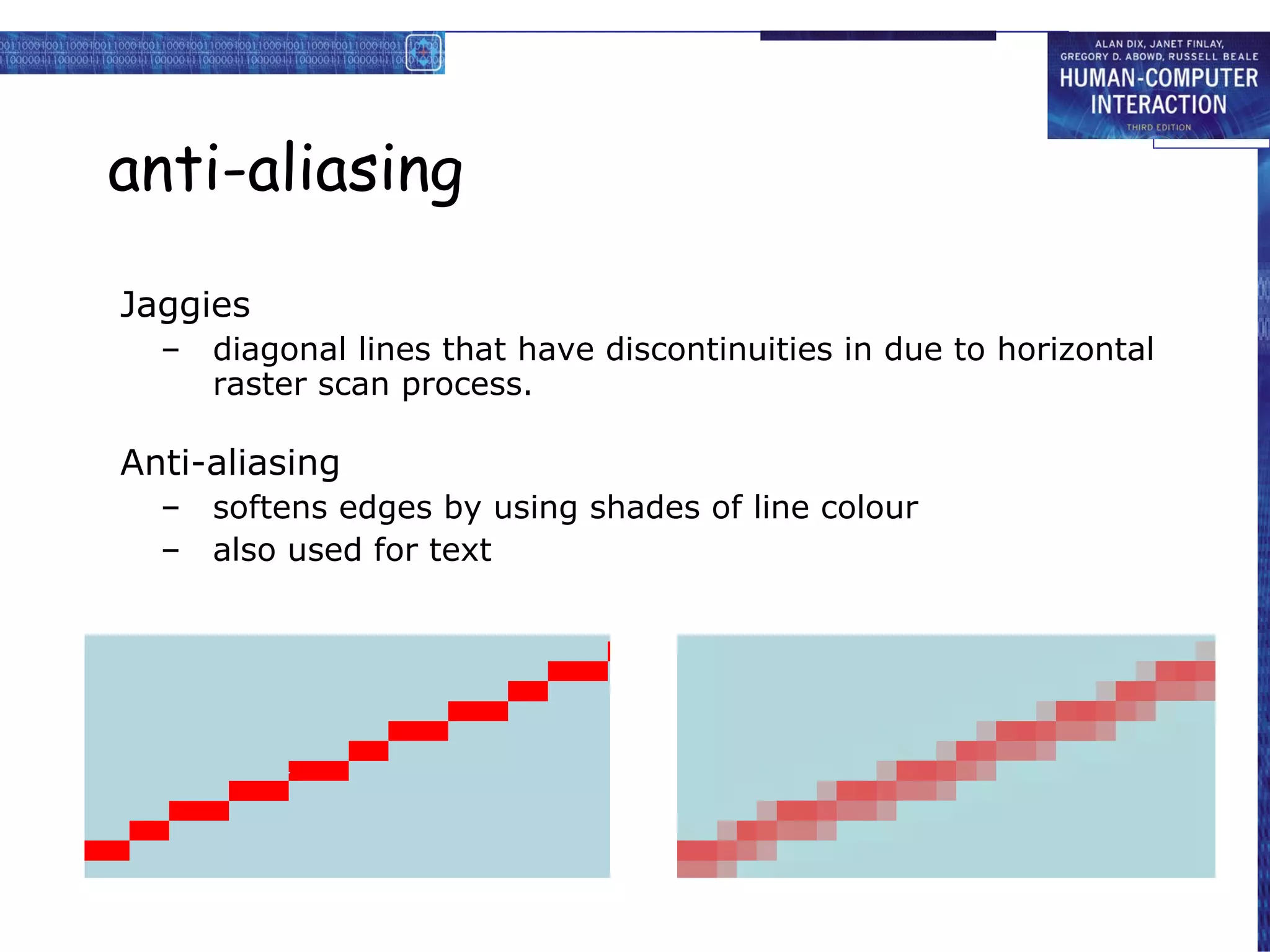 anti-aliasing Jaggies diagonal lines that have discontinuities in due to horizontal raster scan process. Anti-aliasing softens edges by using shades of line colour also used for text 