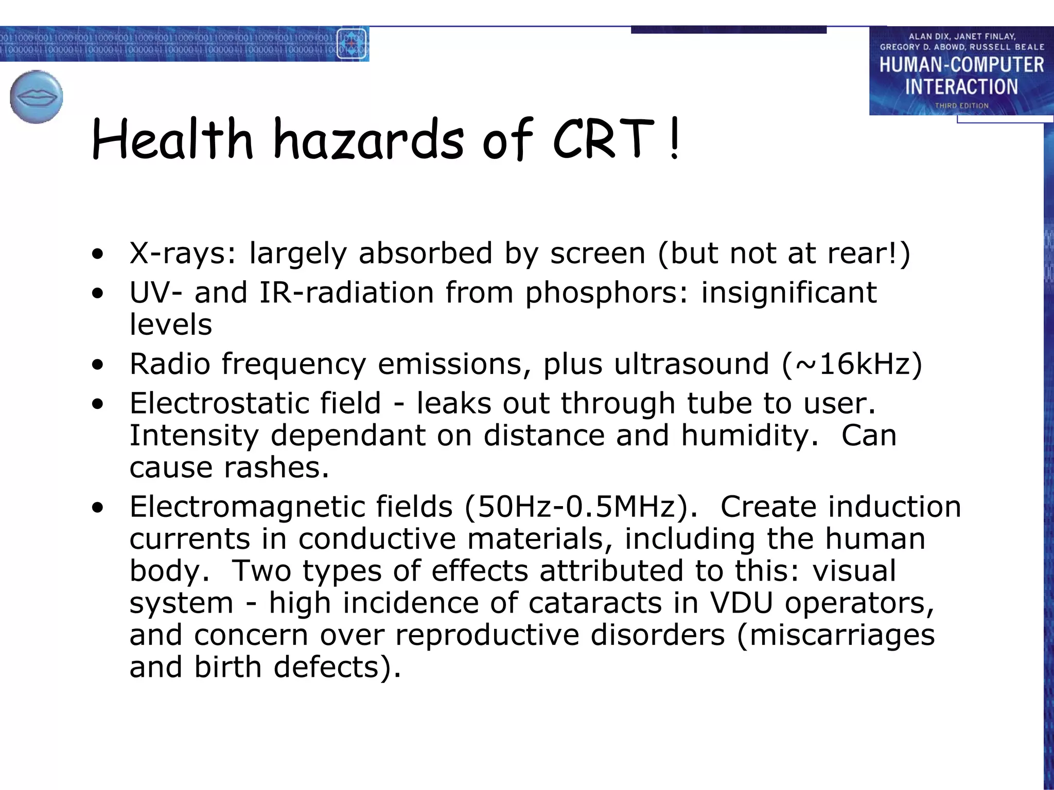 Health hazards of CRT ! X-rays: largely absorbed by screen (but not at rear!) UV- and IR-radiation from phosphors: insignificant levels Radio frequency emissions, plus ultrasound (~16kHz) Electrostatic field - leaks out through tube to user.  Intensity dependant on distance and humidity.  Can cause rashes. Electromagnetic fields (50Hz-0.5MHz).  Create induction currents in conductive materials, including the human body.  Two types of effects attributed to this: visual system - high incidence of cataracts in VDU operators, and concern over reproductive disorders (miscarriages and birth defects). 