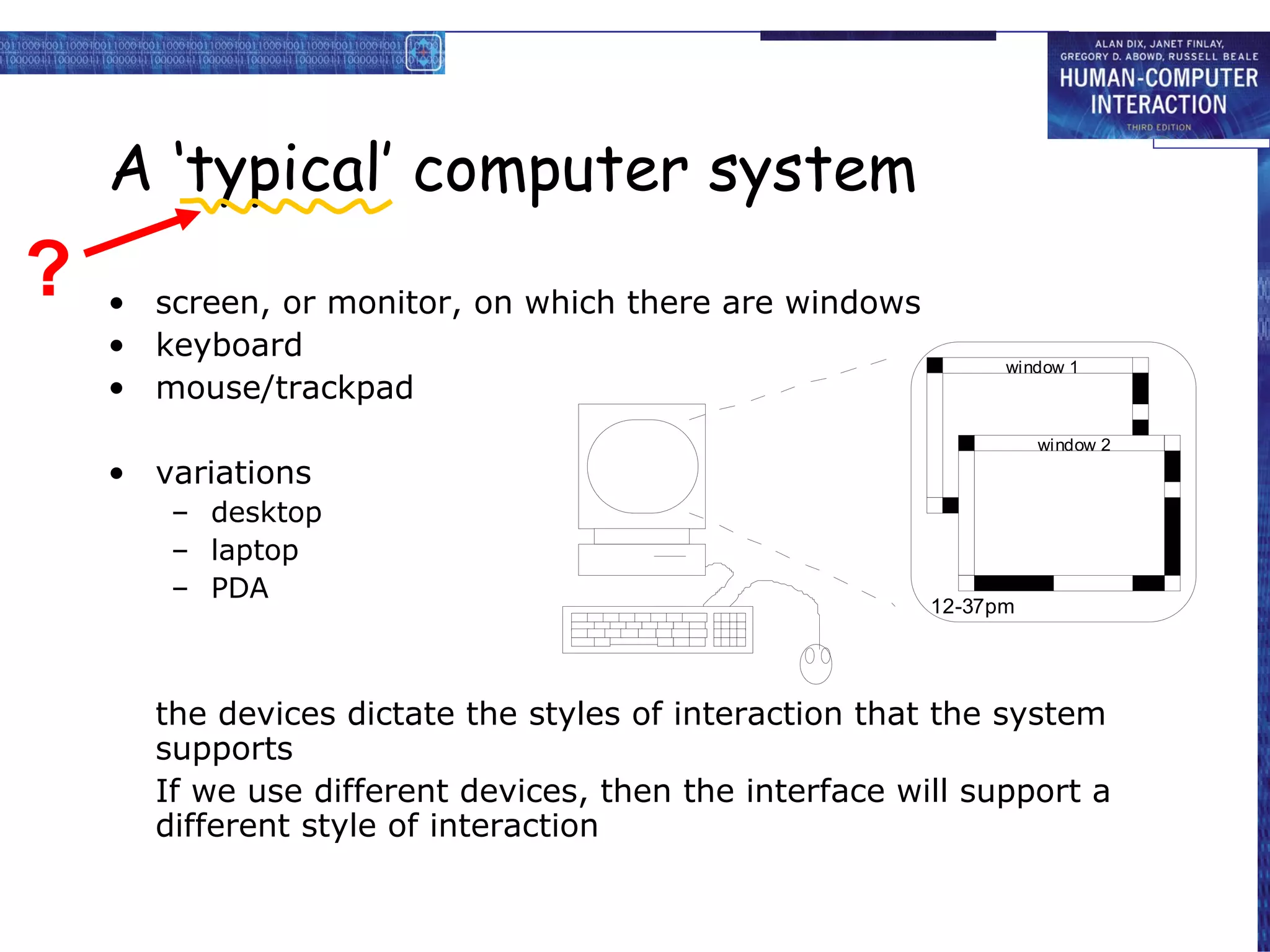 A ‘typical’ computer system screen, or monitor, on which there are windows keyboard mouse/trackpad variations desktop laptop PDA the devices dictate the styles of interaction that the system supports If we use different devices, then the interface will support a different style of interaction ? 