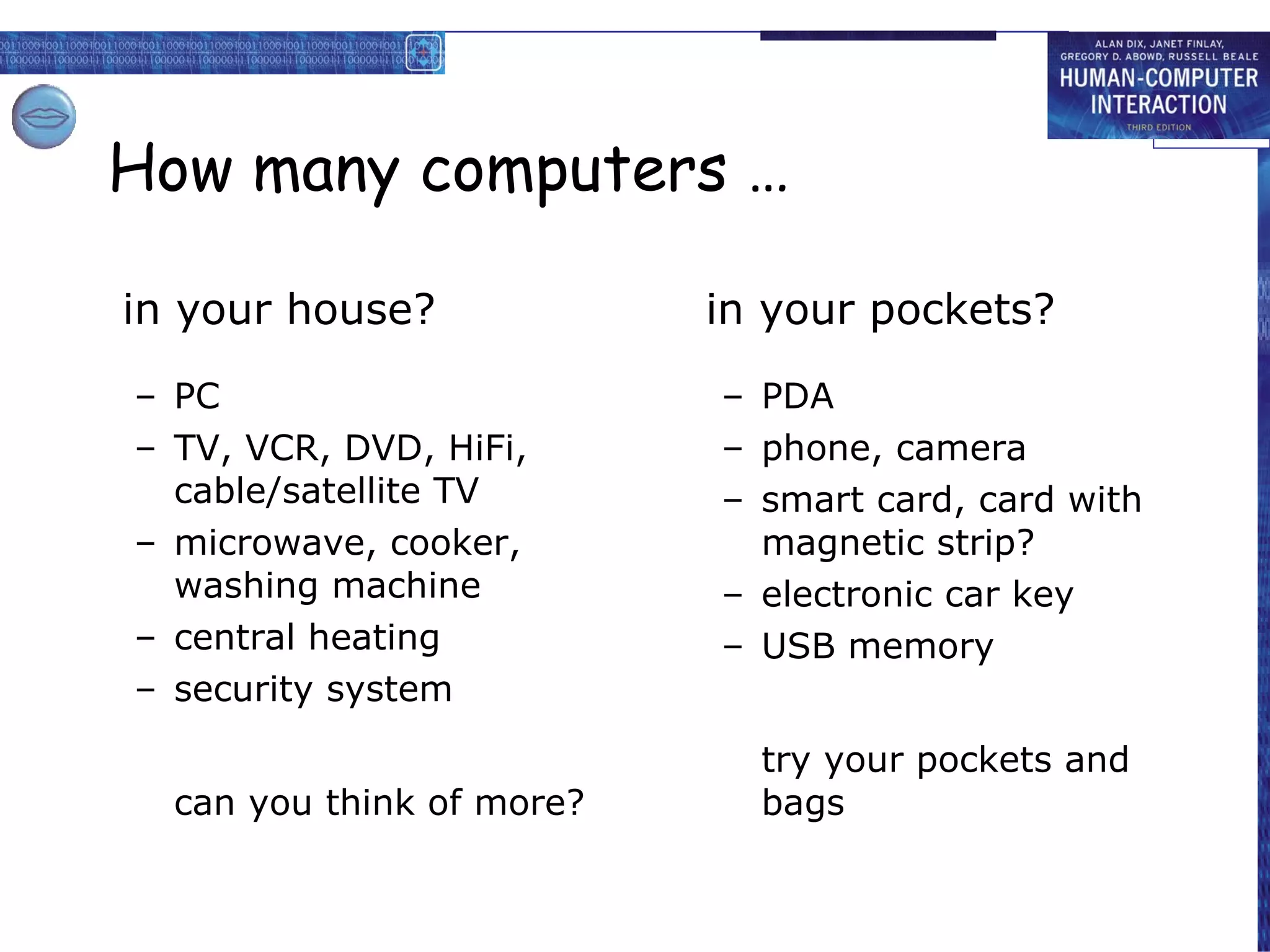 How many computers … in your house? PC TV, VCR, DVD, HiFi, cable/satellite TV microwave, cooker, washing machine central heating security system can you think of more? in your pockets? PDA phone, camera smart card, card with magnetic strip? electronic car key USB memory try your pockets and bags 