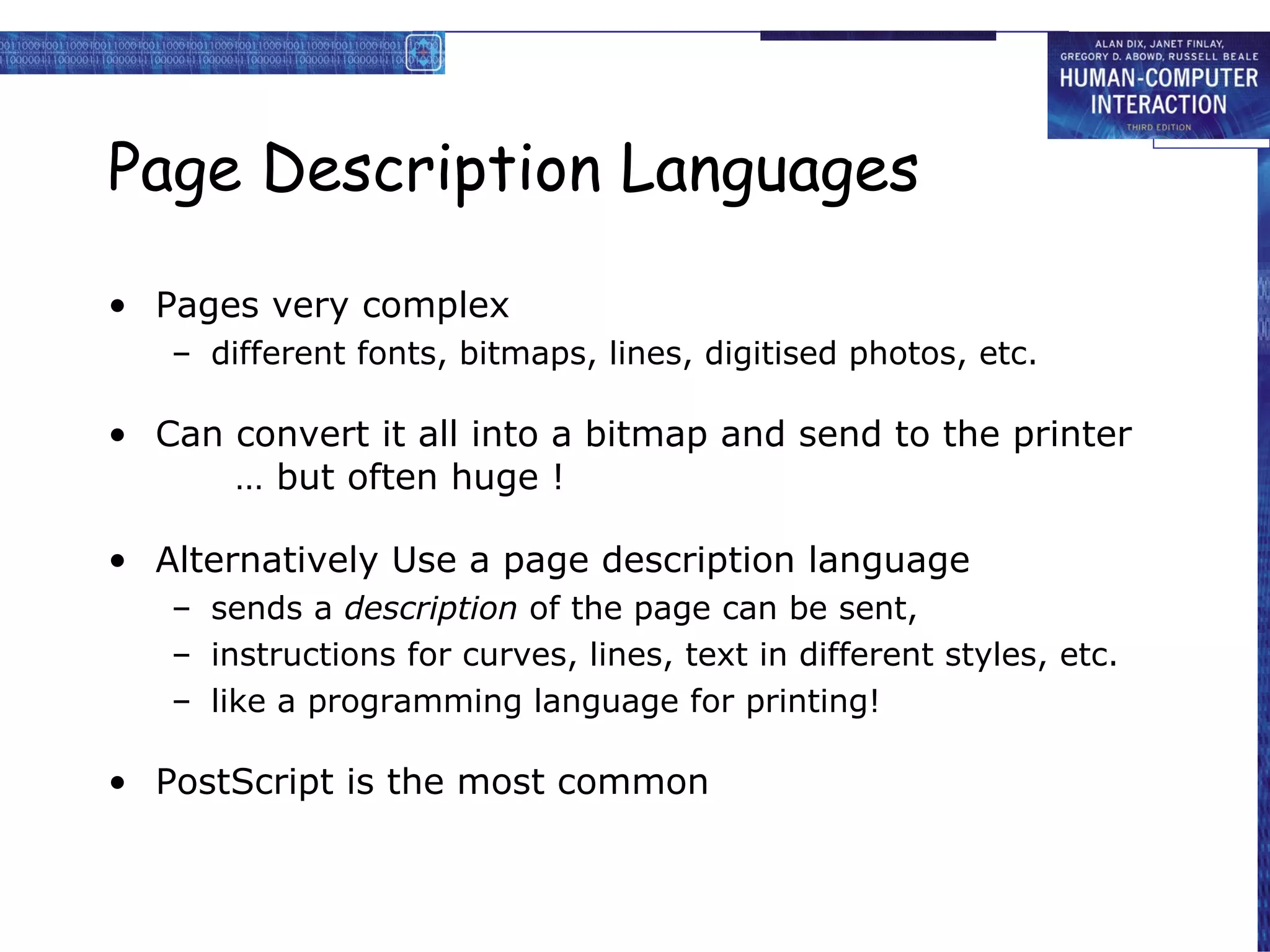 Page Description Languages Pages very complex different fonts, bitmaps, lines, digitised photos, etc.  Can convert it all into a bitmap and send to the printer … but often huge ! Alternatively Use a page description language sends a  description  of the page can be sent, instructions for curves, lines, text in different styles, etc. like a programming language for printing!  PostScript is the most common 