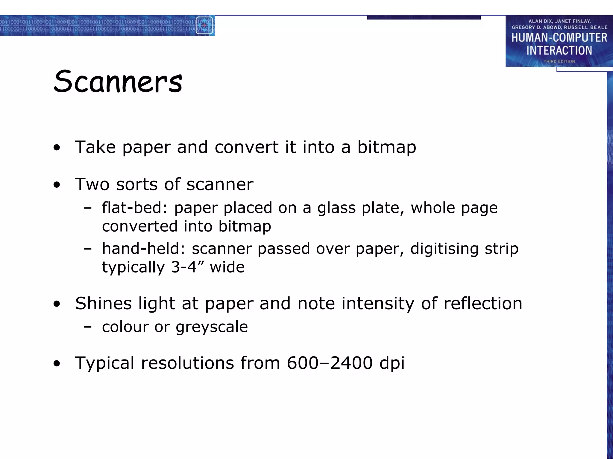 Scanners Take paper and convert it into a bitmap Two sorts of scanner flat-bed: paper placed on a glass plate, whole page converted into bitmap hand-held: scanner passed over paper, digitising strip typically 3-4” wide Shines light at paper and note intensity of reflection colour or greyscale Typical resolutions from 600–2400 dpi 