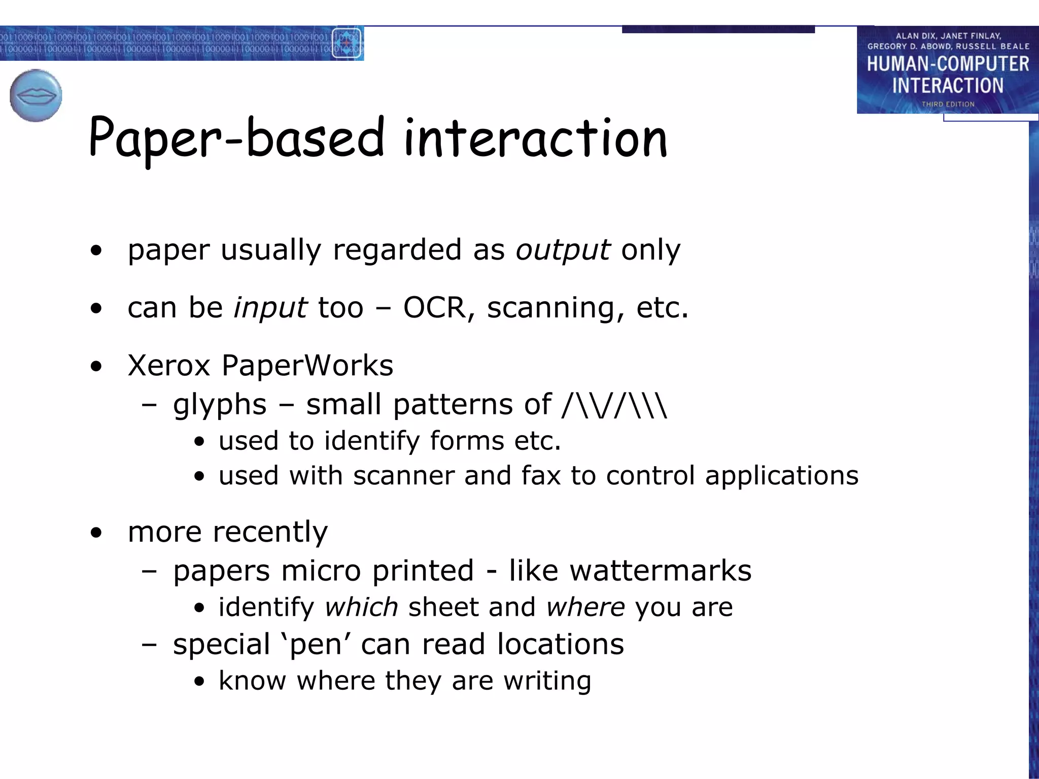 Paper-based interaction paper usually regarded as  output  only can be  input  too – OCR, scanning, etc. Xerox PaperWorks glyphs – small patterns of /\\//\\\ used to identify forms etc. used with scanner and fax to control applications more recently papers micro printed - like wattermarks identify  which  sheet and  where  you are special ‘pen’ can read locations know where they are writing 