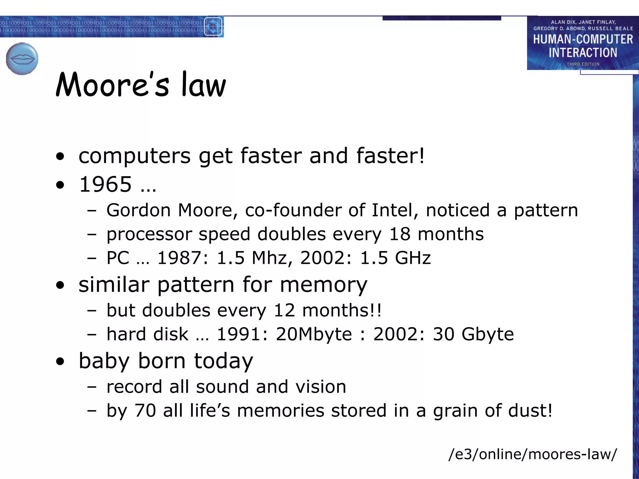 Moore’s law computers get faster and faster! 1965 … Gordon Moore, co-founder of Intel, noticed a pattern processor speed doubles every 18 months PC … 1987: 1.5 Mhz, 2002: 1.5 GHz similar pattern for memory but doubles every 12 months!! hard disk … 1991: 20Mbyte : 2002: 30 Gbyte baby born today record all sound and vision by 70 all life’s memories stored in a grain of dust! /e3/online/moores-law/ 