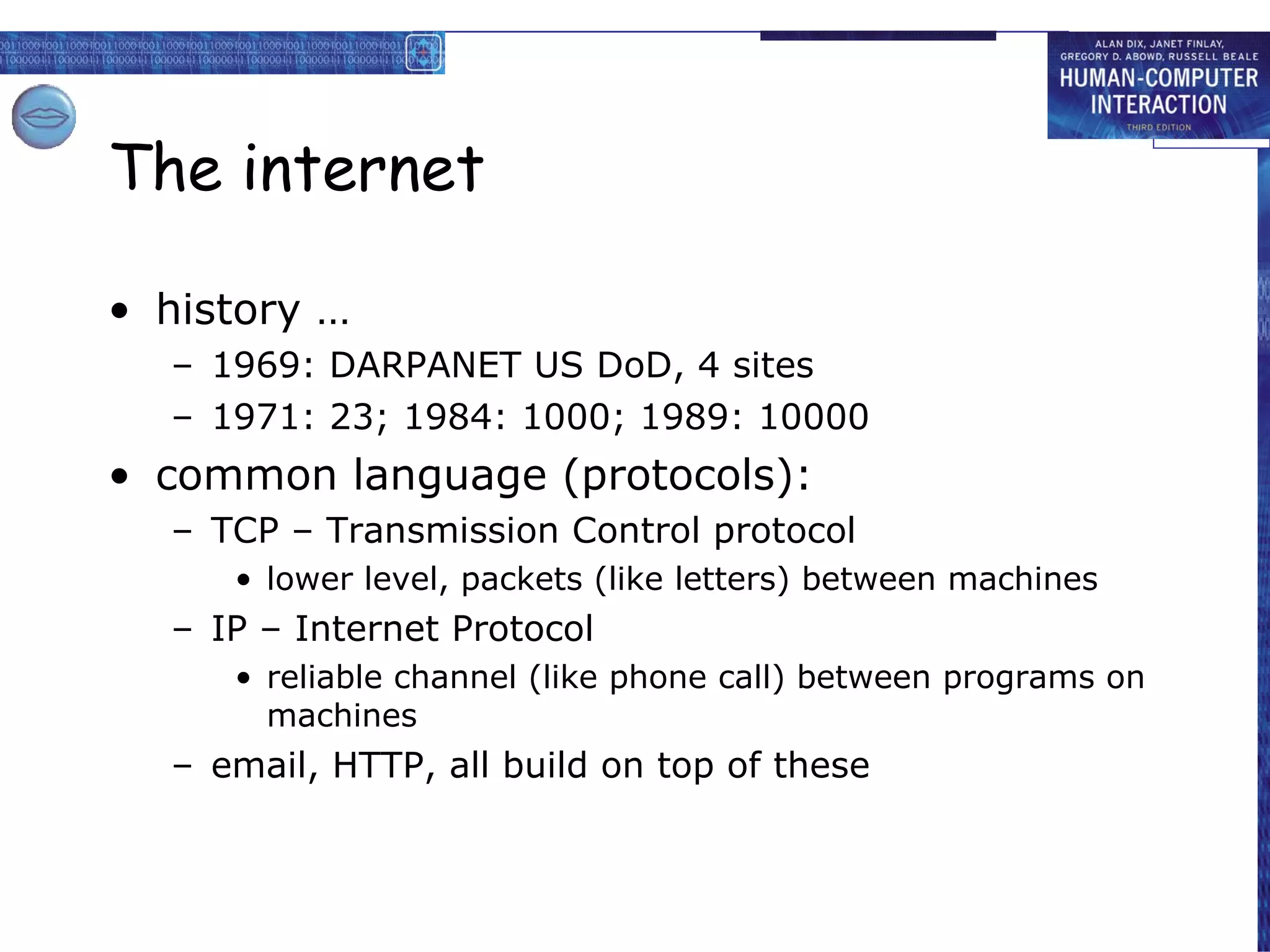 The internet history … 1969: DARPANET US DoD, 4 sites 1971: 23; 1984: 1000; 1989: 10000  common language (protocols): TCP – Transmission Control protocol lower level, packets (like letters) between machines IP – Internet Protocol reliable channel (like phone call) between programs on machines email, HTTP, all build on top of these 