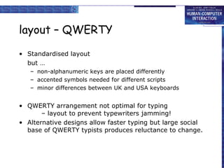 layout – QWERTY Standardised layout but …  non-alphanumeric keys are placed differently accented symbols needed for different scripts minor differences between UK and USA keyboards QWERTY arrangement not optimal for typing – layout to prevent typewriters jamming! Alternative designs allow faster typing but large social base of QWERTY typists produces reluctance to change. 