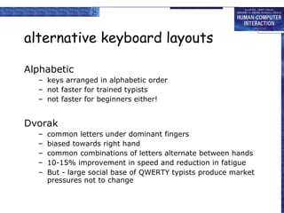 alternative keyboard layouts Alphabetic keys arranged in alphabetic order not faster for trained typists not faster for beginners either! Dvorak common letters under dominant fingers biased towards right hand common combinations of letters alternate between hands 10-15% improvement in speed and reduction in fatigue But - large social base of QWERTY typists produce market pressures not to change 