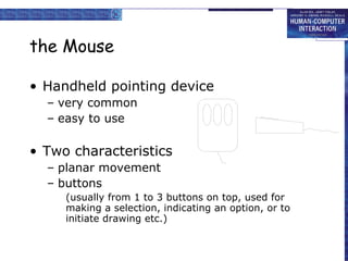 the Mouse Handheld pointing device very common easy to use Two characteristics planar movement buttons (usually from 1 to 3 buttons on top, used for making a selection, indicating an option, or to initiate drawing etc.) 