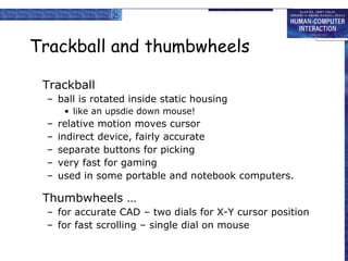 Trackball and thumbwheels Trackball ball is rotated inside static housing like an upsdie down mouse! relative motion moves cursor indirect device, fairly accurate separate buttons for picking very fast for gaming used in some portable and notebook computers. Thumbwheels … for accurate CAD – two dials for X-Y cursor position for fast scrolling – single dial on mouse 