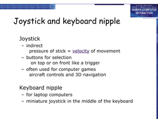 Joystick and keyboard nipple Joystick indirect pressure of stick =  velocity  of movement  buttons for selection  on top or on front like a trigger often used for computer games aircraft controls and 3D navigation Keyboard nipple for laptop computers miniature joystick in the middle of the keyboard 
