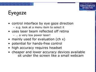 Eyegaze control interface by eye gaze direction e.g. look at a menu item to select it uses laser beam reflected off retina …  a very low power laser!  mainly used for evaluation (ch x) potential for hands-free control high accuracy requires headset cheaper and lower accuracy devices available sit under the screen like a small webcam 