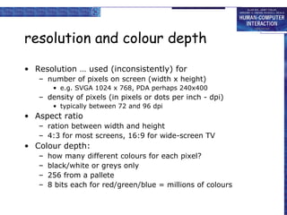 resolution and colour depth Resolution … used (inconsistently) for number of pixels on screen (width x height) e.g. SVGA 1024 x 768, PDA perhaps 240x400 density of pixels (in pixels or dots per inch - dpi) typically between 72 and 96 dpi Aspect ratio ration between width and height 4:3 for most screens, 16:9 for wide-screen TV Colour depth: how many different colours for each pixel? black/white or greys only 256 from a pallete 8 bits each for red/green/blue = millions of colours 