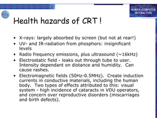 Health hazards of CRT ! X-rays: largely absorbed by screen (but not at rear!) UV- and IR-radiation from phosphors: insignificant levels Radio frequency emissions, plus ultrasound (~16kHz) Electrostatic field - leaks out through tube to user.  Intensity dependant on distance and humidity.  Can cause rashes. Electromagnetic fields (50Hz-0.5MHz).  Create induction currents in conductive materials, including the human body.  Two types of effects attributed to this: visual system - high incidence of cataracts in VDU operators, and concern over reproductive disorders (miscarriages and birth defects). 