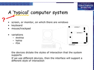 A ‘typical’ computer system screen, or monitor, on which there are windows keyboard mouse/trackpad variations desktop laptop PDA the devices dictate the styles of interaction that the system supports If we use different devices, then the interface will support a different style of interaction ? 