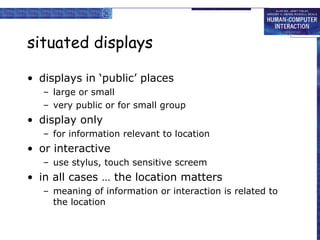 situated displays displays in ‘public’ places large or small very public or for small group display only for information relevant to location or interactive use stylus, touch sensitive screem in all cases … the location matters meaning of information or interaction is related to the location 
