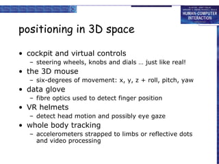 positioning in 3D space cockpit and virtual controls steering wheels, knobs and dials … just like real! the 3D mouse six-degrees of movement: x, y, z + roll, pitch, yaw  data glove fibre optics used to detect finger position VR helmets detect head motion and possibly eye gaze whole body tracking accelerometers strapped to limbs or reflective dots and video processing 