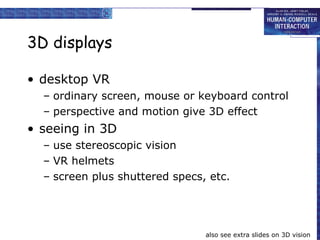 3D displays desktop VR ordinary screen, mouse or keyboard control perspective and motion give 3D effect seeing in 3D use stereoscopic vision VR helmets screen plus shuttered specs, etc. also see extra slides on 3D vision 