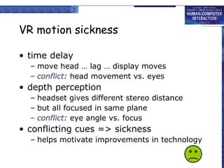 VR motion sickness time delay move head … lag … display moves conflict :  head movement vs. eyes depth perception headset gives different stereo distance but all focused in same plane conflict :  eye angle vs. focus conflicting cues => sickness helps motivate improvements in technology 