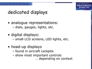 dedicated displays analogue representations: dials, gauges, lights, etc. digital displays: small LCD screens, LED lights, etc. head-up displays  found in aircraft cockpits show most important controls … depending on context 