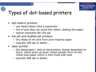 Types of dot-based printers dot-matrix printers use inked ribbon (like a typewriter line of pins that can strike the ribbon, dotting the paper. typical resolution 80-120 dpi ink-jet and bubble-jet printers tiny blobs of ink sent from print head to paper typically 300 dpi or better . laser printer like photocopier: dots of electrostatic charge deposited on drum, which picks up toner (black powder form of ink) rolled onto paper which is then fixed with heat typically 600 dpi or better. 