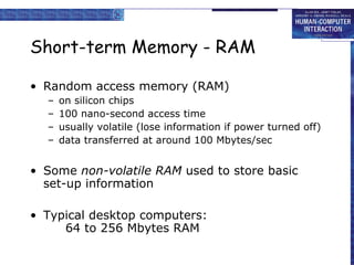 Short-term Memory - RAM Random access memory (RAM) on silicon chips 100 nano-second access time usually volatile (lose information if power turned off) data transferred at around 100 Mbytes/sec Some  non-volatile RAM  used to store basic set-up information Typical desktop computers: 64 to 256 Mbytes RAM 