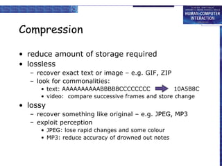 Compression reduce amount of storage required lossless recover exact text or image – e.g. GIF, ZIP look for commonalities: text: AAAAAAAAAABBBBBCCCCCCCC  10A5B8C video:  compare successive frames and store change lossy recover something like original – e.g. JPEG, MP3 exploit perception JPEG: lose rapid changes and some colour MP3: reduce accuracy of drowned out notes 
