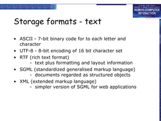 Storage formats - text ASCII - 7-bit binary code for to each letter and character UTF-8 - 8-bit encoding of 16 bit character set RTF (rich text format) -  text plus formatting and layout information SGML (standardized generalised markup language) -  documents regarded as structured objects  XML (extended markup language) -  simpler version of SGML for web applications  