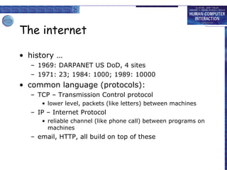 The internet history … 1969: DARPANET US DoD, 4 sites 1971: 23; 1984: 1000; 1989: 10000  common language (protocols): TCP – Transmission Control protocol lower level, packets (like letters) between machines IP – Internet Protocol reliable channel (like phone call) between programs on machines email, HTTP, all build on top of these 