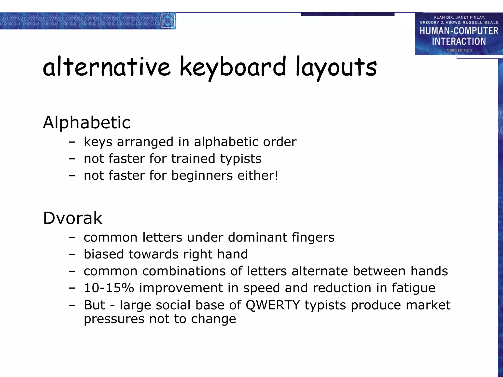 alternative keyboard layouts Alphabetic keys arranged in alphabetic order not faster for trained typists not faster for beginners either! Dvorak common letters under dominant fingers biased towards right hand common combinations of letters alternate between hands 10-15% improvement in speed and reduction in fatigue But - large social base of QWERTY typists produce market pressures not to change 