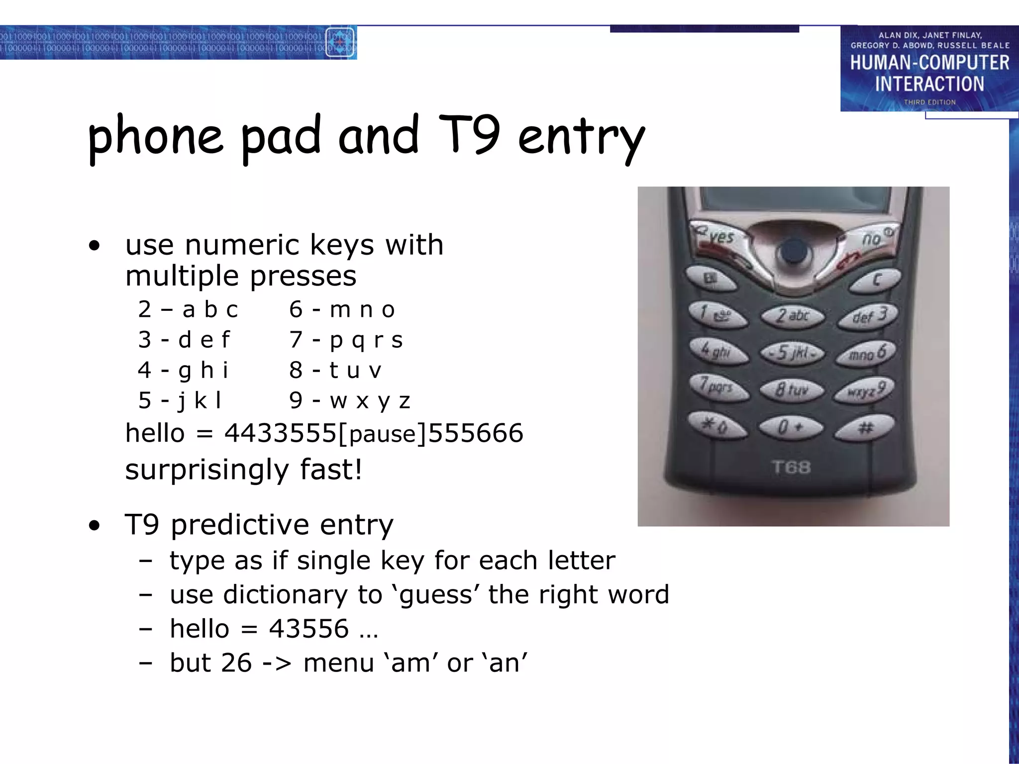 phone pad and T9 entry use numeric keys with multiple presses 2 – a b c 6 - m n o 3 - d e f 7 - p q r s 4 - g h i 8 - t u v 5 - j k l 9 - w x y z hello = 4433555[ pause ]555666 surprisingly fast! T9 predictive entry type as if single key for each letter use dictionary to ‘guess’ the right word hello = 43556 … but 26 -> menu ‘am’ or ‘an’ 