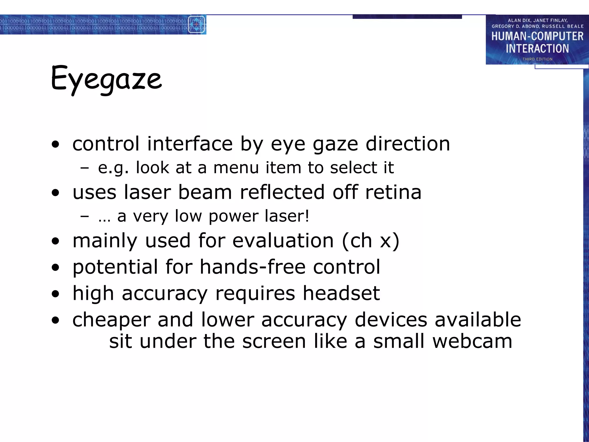 Eyegaze control interface by eye gaze direction e.g. look at a menu item to select it uses laser beam reflected off retina …  a very low power laser!  mainly used for evaluation (ch x) potential for hands-free control high accuracy requires headset cheaper and lower accuracy devices available sit under the screen like a small webcam 