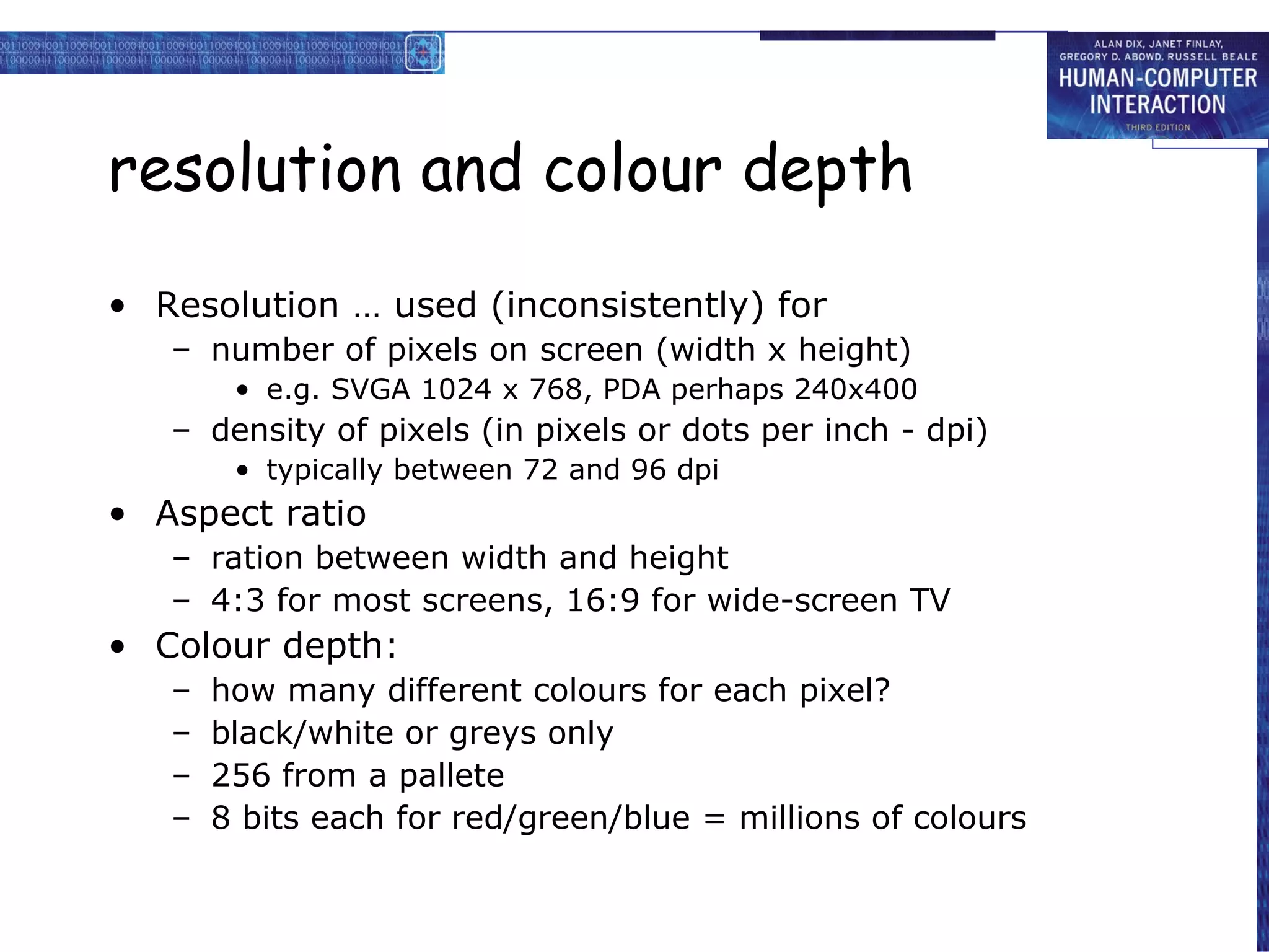 resolution and colour depth Resolution … used (inconsistently) for number of pixels on screen (width x height) e.g. SVGA 1024 x 768, PDA perhaps 240x400 density of pixels (in pixels or dots per inch - dpi) typically between 72 and 96 dpi Aspect ratio ration between width and height 4:3 for most screens, 16:9 for wide-screen TV Colour depth: how many different colours for each pixel? black/white or greys only 256 from a pallete 8 bits each for red/green/blue = millions of colours 