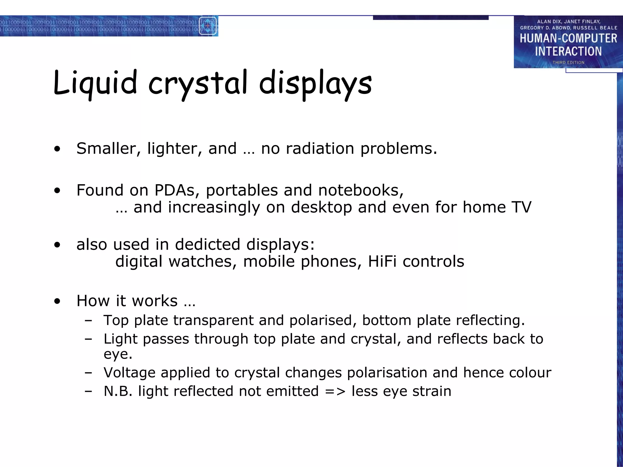 Liquid crystal displays Smaller, lighter, and … no radiation problems. Found on PDAs, portables and notebooks, … and increasingly on desktop and even for home TV also used in dedicted displays: digital watches, mobile phones, HiFi controls How it works … Top plate transparent and polarised, bottom plate reflecting. Light passes through top plate and crystal, and reflects back to eye.  Voltage applied to crystal changes polarisation and hence colour N.B. light reflected not emitted => less eye strain 