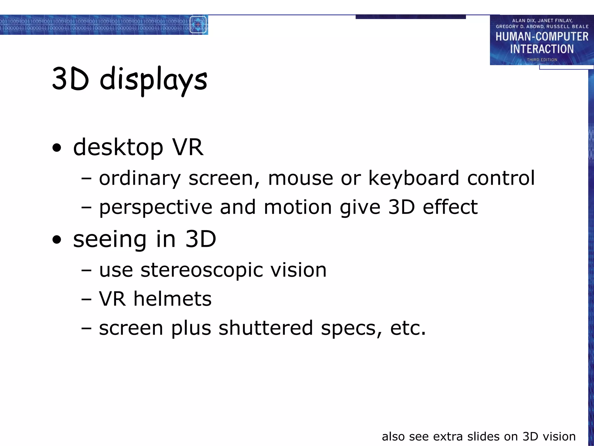 3D displays desktop VR ordinary screen, mouse or keyboard control perspective and motion give 3D effect seeing in 3D use stereoscopic vision VR helmets screen plus shuttered specs, etc. also see extra slides on 3D vision 