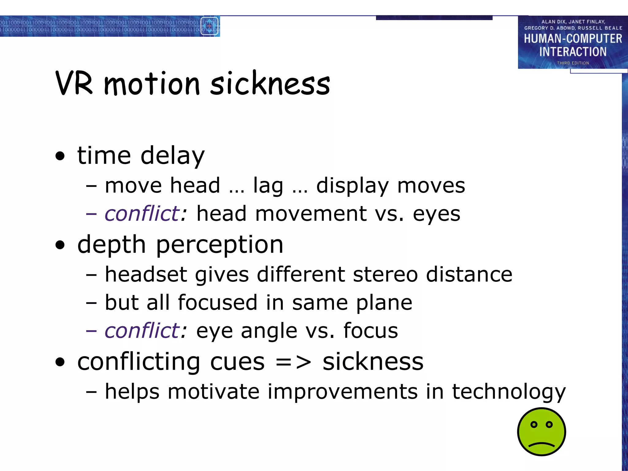 VR motion sickness time delay move head … lag … display moves conflict :  head movement vs. eyes depth perception headset gives different stereo distance but all focused in same plane conflict :  eye angle vs. focus conflicting cues => sickness helps motivate improvements in technology 