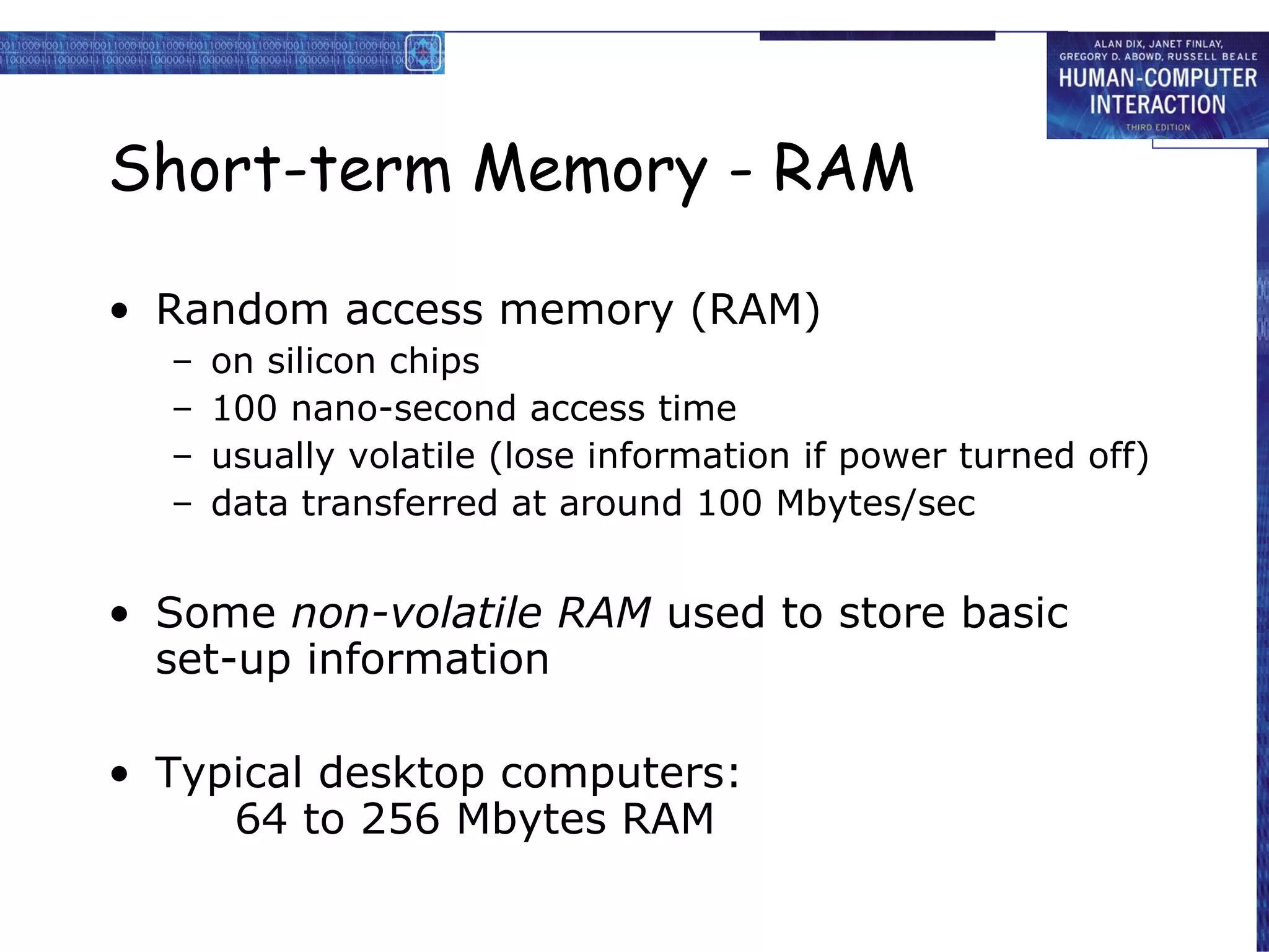 Short-term Memory - RAM Random access memory (RAM) on silicon chips 100 nano-second access time usually volatile (lose information if power turned off) data transferred at around 100 Mbytes/sec Some  non-volatile RAM  used to store basic set-up information Typical desktop computers: 64 to 256 Mbytes RAM 