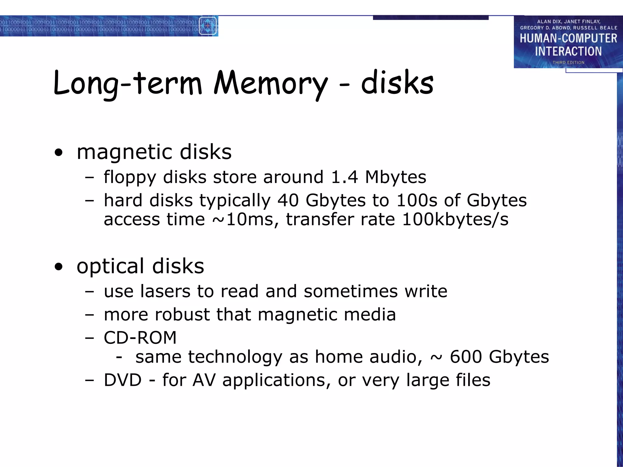 Long-term Memory - disks magnetic disks floppy disks store around 1.4 Mbytes hard disks typically 40 Gbytes to 100s of Gbytes access time ~10ms, transfer rate 100kbytes/s optical disks use lasers to read and sometimes write more robust that magnetic media CD-ROM -  same technology as home audio, ~ 600 Gbytes DVD - for AV applications, or very large files  