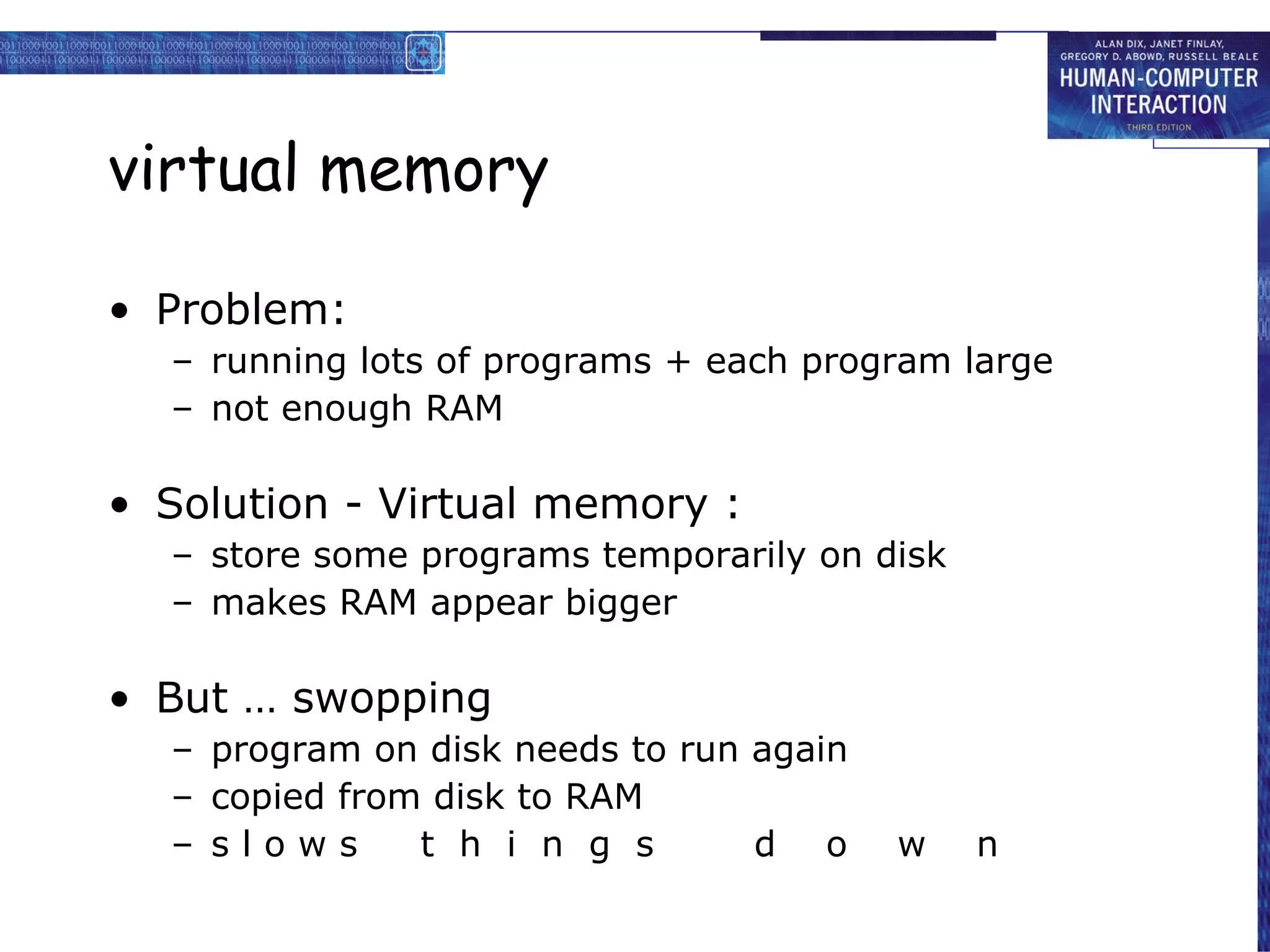 virtual memory Problem: running lots of programs + each program large not enough RAM Solution - Virtual memory : store some programs temporarily on disk makes RAM appear bigger But … swopping program on disk needs to run again copied from disk to RAM s l o w s  t  h  i  n  g  s  d  o  w  n 