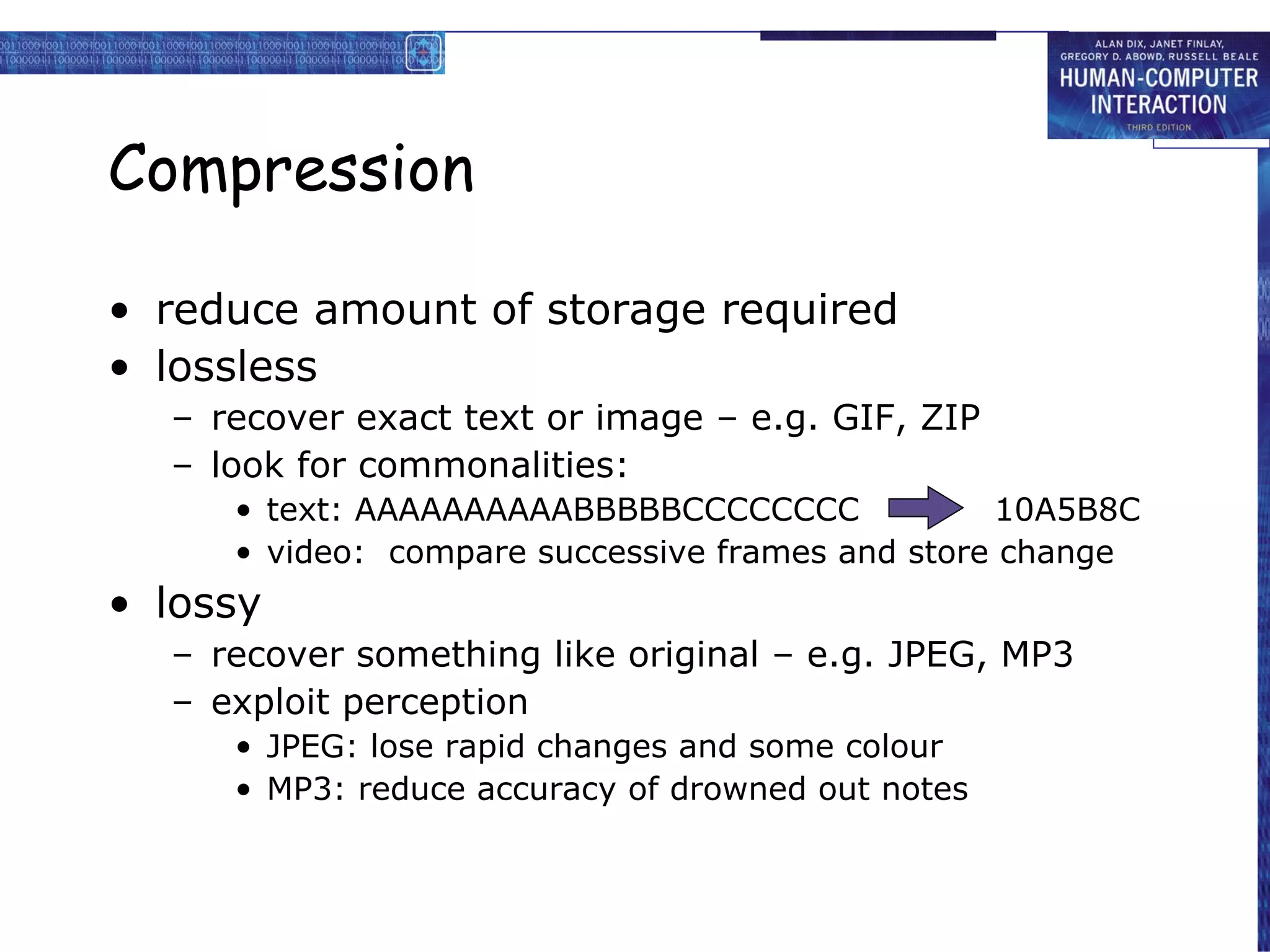 Compression reduce amount of storage required lossless recover exact text or image – e.g. GIF, ZIP look for commonalities: text: AAAAAAAAAABBBBBCCCCCCCC  10A5B8C video:  compare successive frames and store change lossy recover something like original – e.g. JPEG, MP3 exploit perception JPEG: lose rapid changes and some colour MP3: reduce accuracy of drowned out notes 